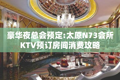 豪华夜总会预定:太原N73会所KTV预订房间消费攻略