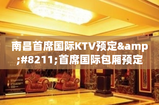 南昌首席国际KTV预定&#8211;首席国际包厢预定