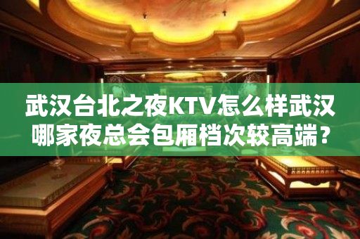 武汉台北之夜KTV怎么样武汉哪家夜总会包厢档次较高端？