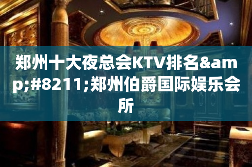 郑州十大夜总会KTV排名&#8211;郑州伯爵国际娱乐会所
