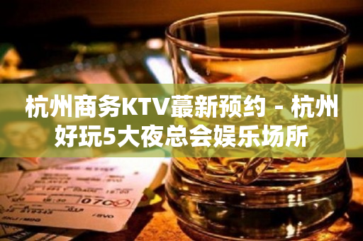 杭州商务KTV蕞新预约－杭州好玩5大夜总会娱乐场所
