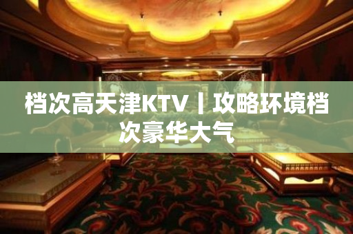档次高天津KTV丨攻略环境档次豪华大气