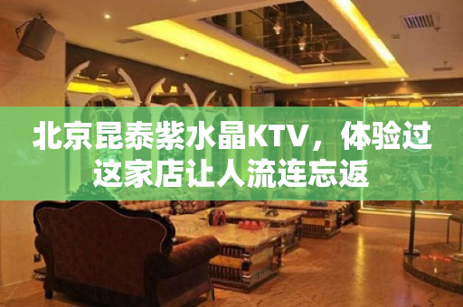 北京昆泰紫水晶KTV，体验过这家店让人流连忘返
