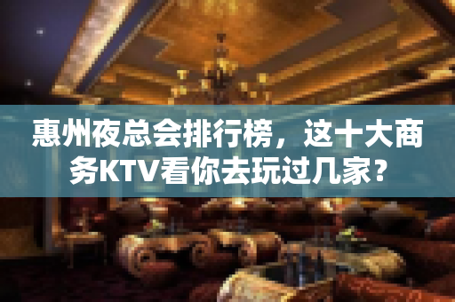 惠州夜总会排行榜，这十大商务KTV看你去玩过几家？