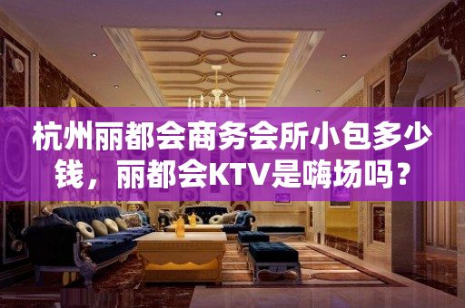 杭州丽都会商务会所小包多少钱，丽都会KTV是嗨场吗？