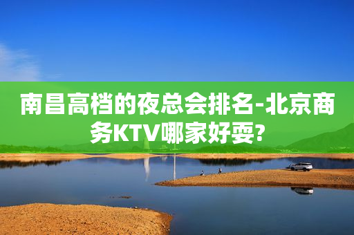 南昌高档的夜总会排名-北京商务KTV哪家好耍?