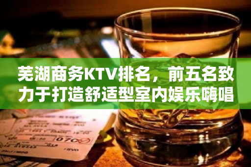 芜湖商务KTV排名，前五名致力于打造舒适型室内娱乐嗨唱