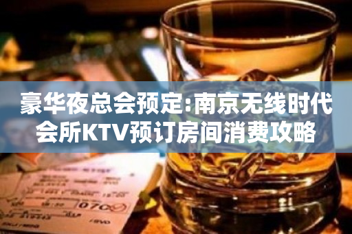 豪华夜总会预定:南京无线时代会所KTV预订房间消费攻略