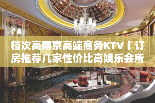 档次高﻿南京高端商务KTV丨订房推荐几家性价比高娱乐会所