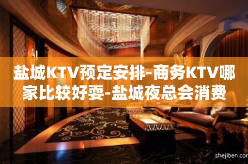 盐城KTV预定安排-商务KTV哪家比较好耍-盐城夜总会消费