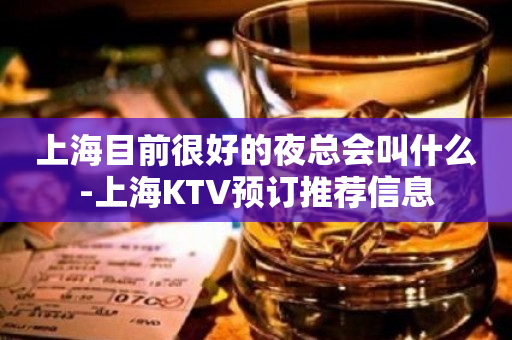 上海目前很好的夜总会叫什么-上海KTV预订推荐信息