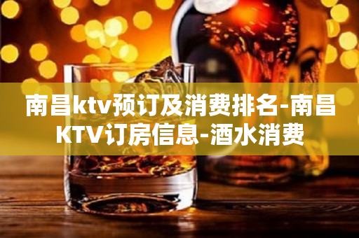 南昌ktv预订及消费排名-南昌KTV订房信息-酒水消费