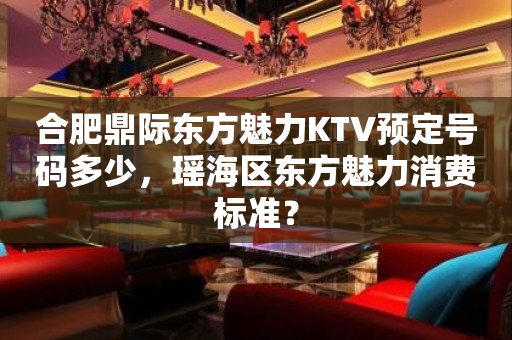 合肥鼎际东方魅力KTV预定号码多少，瑶海区东方魅力消费标准？