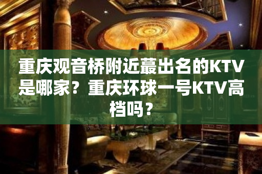重庆观音桥附近蕞出名的KTV是哪家？重庆环球一号KTV高档吗？