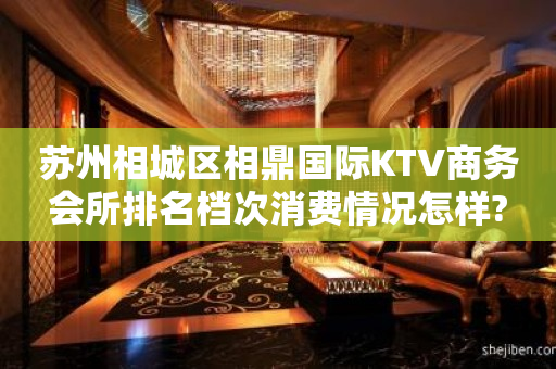 苏州相城区相鼎国际KTV商务会所排名档次消费情况怎样?