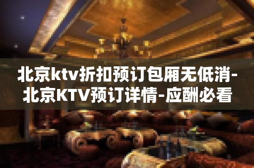 北京ktv折扣预订包厢无低消-北京KTV预订详情-应酬必看