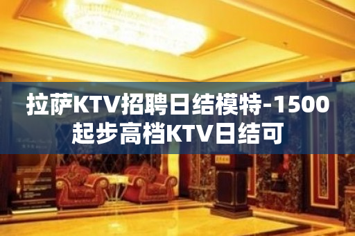 拉萨KTV招聘日结模特-1500起步高档KTV日结可