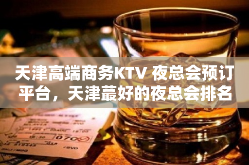 天津高端商务KTV 夜总会预订平台，天津蕞好的夜总会排名