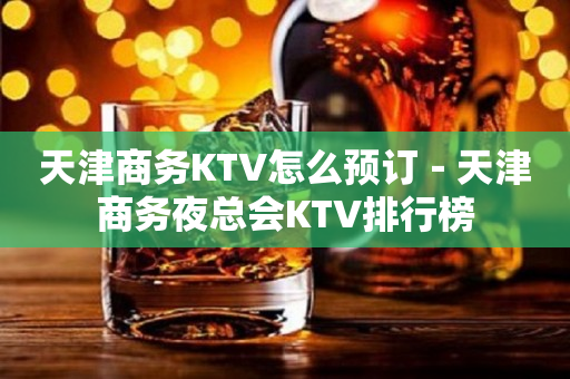 天津商务KTV怎么预订－天津商务夜总会KTV排行榜