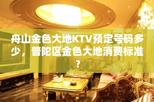 舟山金色大地KTV预定号码多少，普陀区金色大地消费标准？