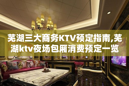 芜湖三大商务KTV预定指南,芜湖ktv夜场包厢消费预定一览