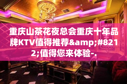 重庆山茶花夜总会重庆十年品牌KTV值得推荐&#8212;值得您来体验-.