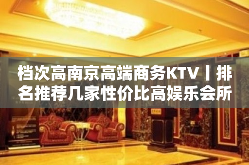 档次高﻿南京高端商务KTV丨排名推荐几家性价比高娱乐会所