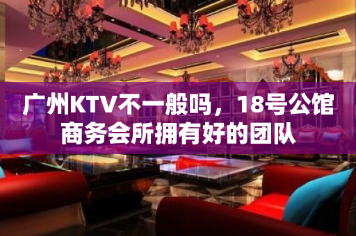 广州KTV不一般吗，18号公馆商务会所拥有好的团队