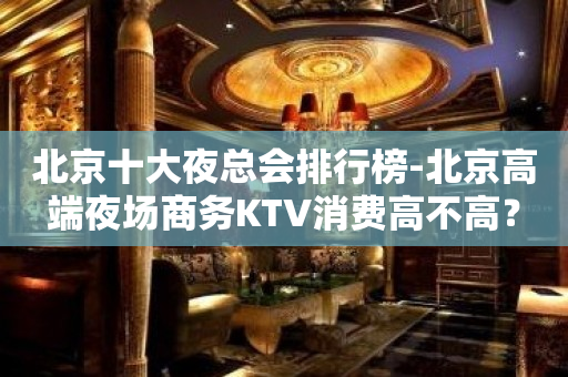 北京十大夜总会排行榜-北京高端夜场商务KTV消费高不高？