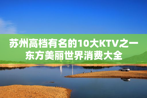 苏州高档有名的10大KTV之一东方美丽世界消费大全