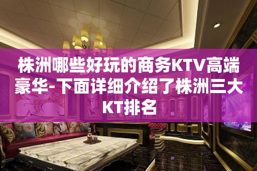 株洲哪些好玩的商务KTV高端豪华-下面详细介绍了株洲三大KT排名