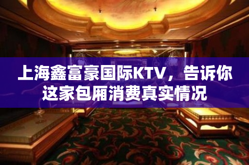 上海鑫富豪国际KTV，告诉你这家包厢消费真实情况