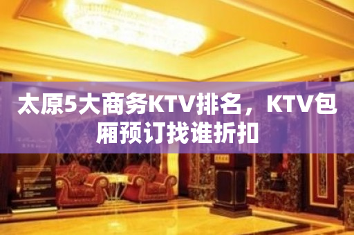 太原5大商务KTV排名，KTV包厢预订找谁折扣