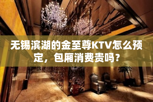 无锡滨湖的金至尊KTV怎么预定，包厢消费贵吗？