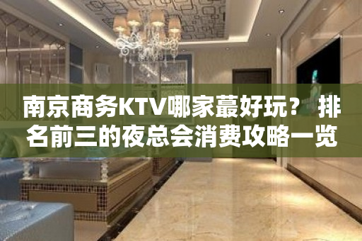 南京商务KTV哪家蕞好玩？ 排名前三的夜总会消费攻略一览