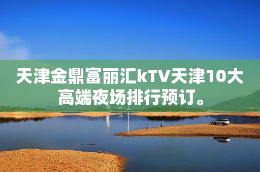 天津金鼎富丽汇kTV天津10大高端夜场排行预订。