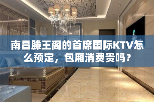 南昌滕王阁的首席国际KTV怎么预定，包厢消费贵吗？