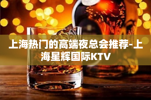 上海热门的高端夜总会推荐-上海星辉国际KTV