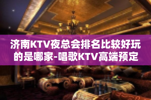济南KTV夜总会排名比较好玩的是哪家-唱歌KTV高端预定