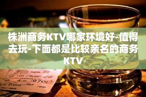 株洲商务KTV哪家环境好-值得去玩-下面都是比较亲名的商务KTV