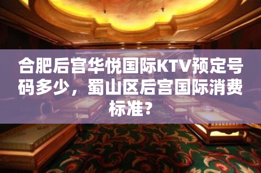 合肥后宫华悦国际KTV预定号码多少，蜀山区后宫国际消费标准？