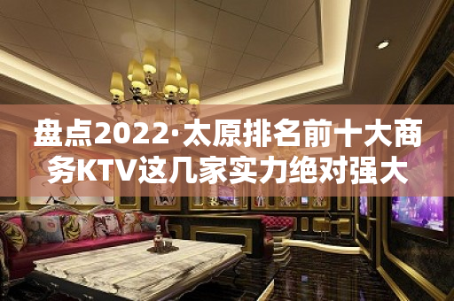 盘点2022·太原排名前十大商务KTV这几家实力绝对强大