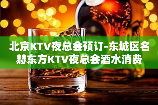北京KTV夜总会预订-东城区名赫东方KTV夜总会酒水消费