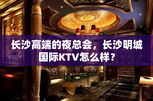 长沙高端的夜总会，长沙明城国际KTV怎么样？