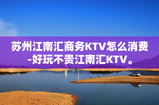 苏州江南汇商务KTV怎么消费-好玩不贵江南汇KTV。