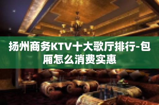 扬州商务KTV十大歌厅排行-包厢怎么消费实惠
