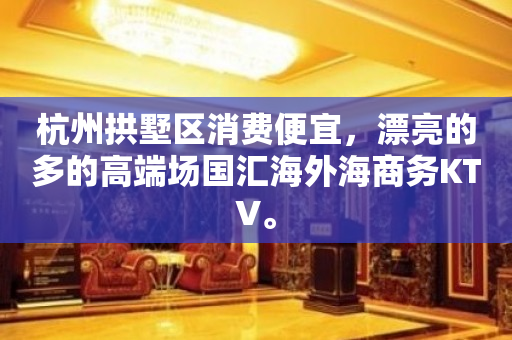 杭州拱墅区消费便宜，漂亮的多的高端场国汇海外海商务KTV。