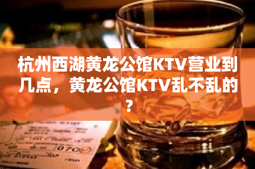 杭州西湖黄龙公馆KTV营业到几点，黄龙公馆KTV乱不乱的？