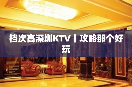 档次高深圳KTV丨攻略那个好玩