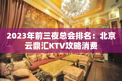2023年前三夜总会排名：北京云鼎汇KTV攻略消费